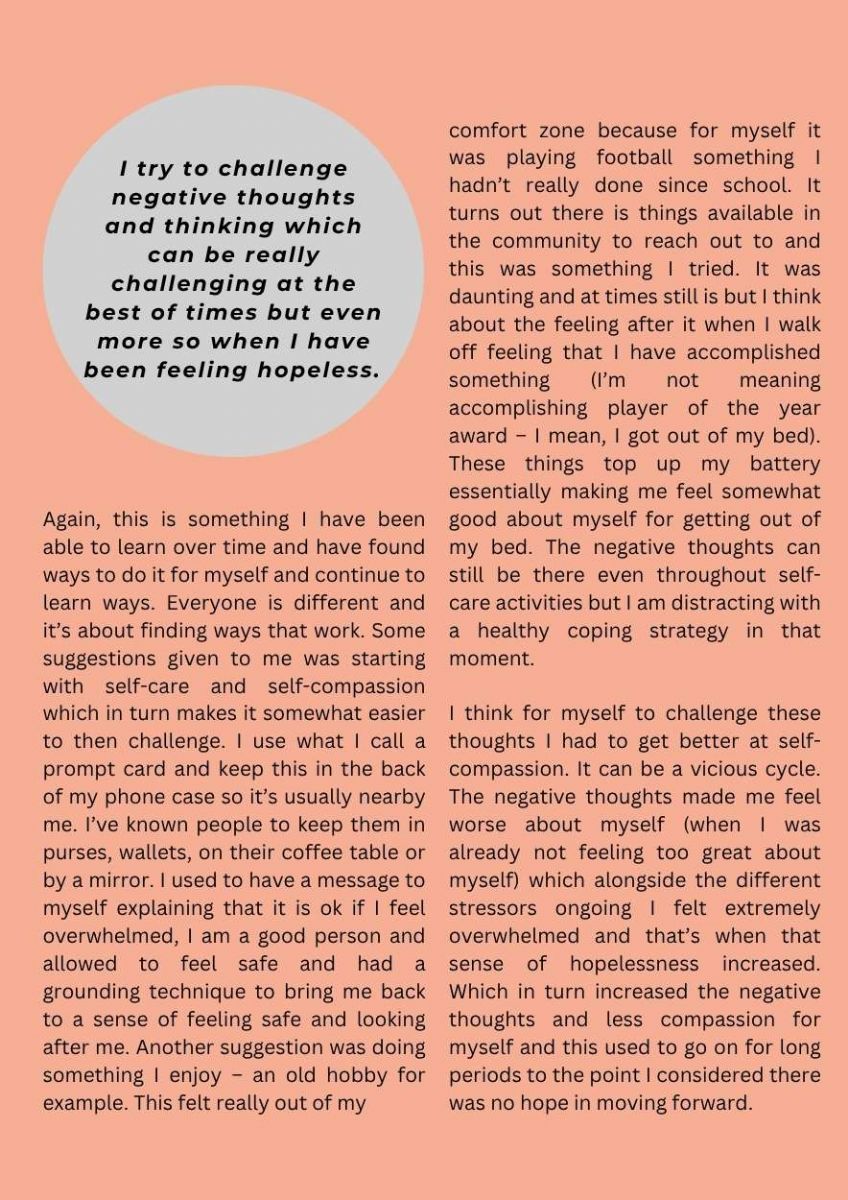 Article with highlighted area. Text states. I try to challenge negative thoughts and thinking which can be really challenging at the best of times but even more so when I have been feeling hopeless. Text states. Again, this is something I have been able to learn over time and have found ways to do it for myself and continue to learn ways. Everyone is different and it’s about finding ways that work. Some suggestions given to me was starting with self-care and self-compassion which in turn makes it somewhat easier to then challenge. I use what I call a prompt card and keep this in the back of my phone case so it’s usually nearby me. I’ve known people to keep them in purses, wallets, on their coffee table or by a mirror. I used to have a message to myself explaining that it is ok if I feel overwhelmed, I am a good person and allowed to feel safe and had a grounding technique to bring me back to a sense of feeling safe and looking after me. Another suggestion was doing something I enjoy – an old hobby for example. This felt really out of my comfort zone because for myself it was playing football something I hadn’t really done since school. It turns out there is things available in the community to reach out to and this was something I tried. It was daunting and at times still is but I think about the feeling after it when I walk off feeling that I have accomplished something (I’m not meaning accomplishing player of the year award – I mean, I got out of my bed). These things top up my battery essentially making me feel somewhat good about myself for getting out of my bed. The negative thoughts can still be there even throughout self-care activities but I am distracting with a healthy coping strategy in that moment.  I think for myself to challenge these thoughts I had to get better at self-compassion. It can be a vicious cycle. The negative thoughts made me feel worse about myself (when I was already not feeling too great about myself) which alongside the different stressors ongoing I felt extremely overwhelmed and that’s when that sense of hopelessness increased. Which in turn increased the negative thoughts and less compassion for myself and this used to go on for long periods to the point I considered there was no hope in moving forward. 